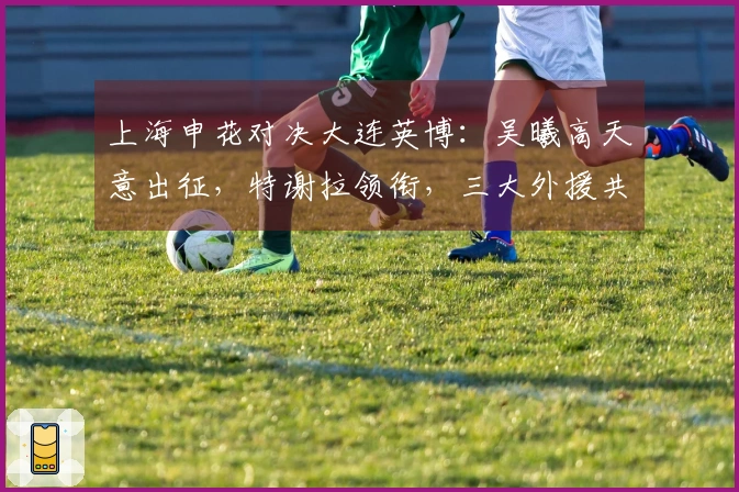上海申花对决大连英博:吴曦高天意出征,特谢拉领衔,三大外援共同发力