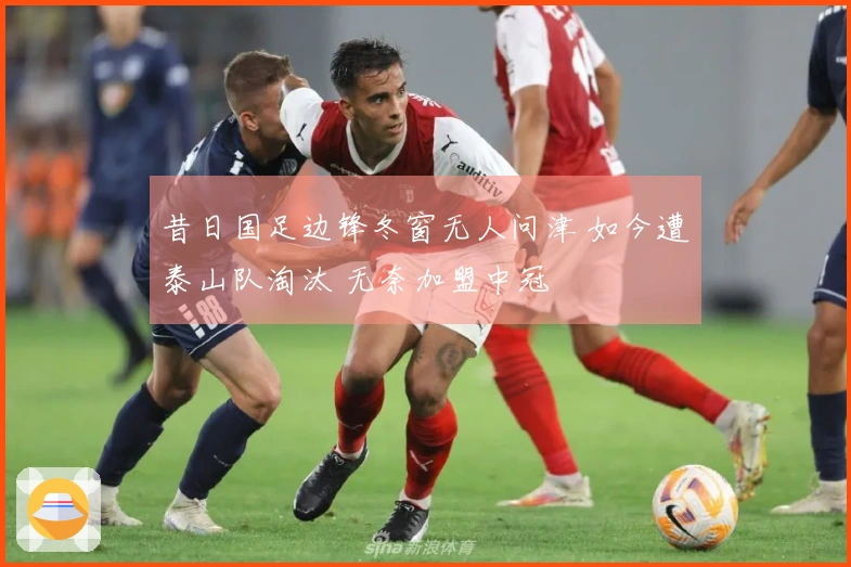 昔日国足边锋冬窗无人问津 如今遭泰山队淘汰 无奈加盟中冠