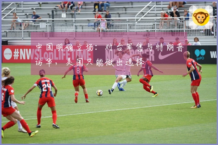 中国明确立场:对台军售与特朗普访华,美国只能做出选择