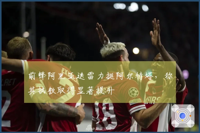 前锋阿里亚迭雷力挺阿尔特塔,称其执教取得显著提升
