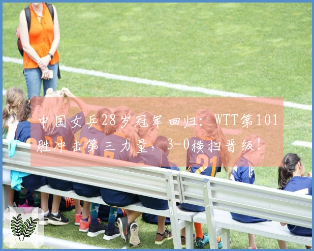 中国女乒28岁冠军回归:WTT第101胜冲击第三力量,3-0横扫晋级!