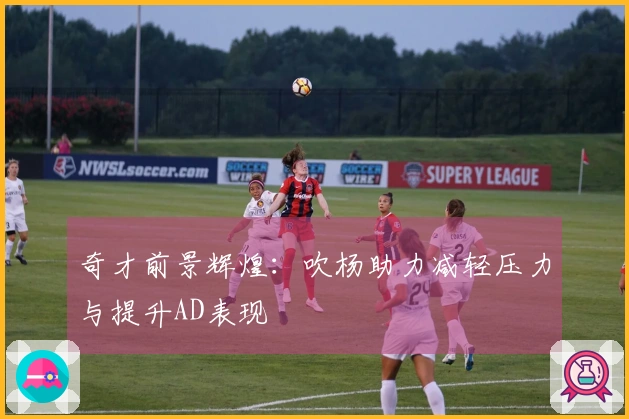 奇才前景辉煌:吹杨助力减轻压力与提升AD表现