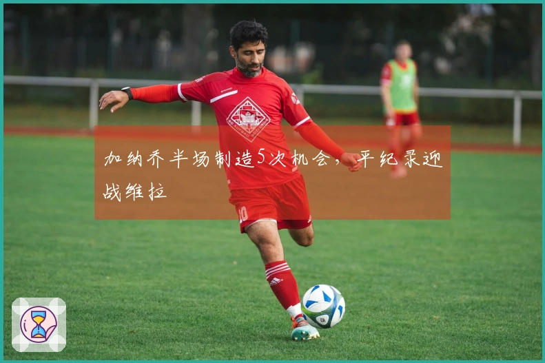 加纳乔半场制造5次机会,平纪录迎战维拉