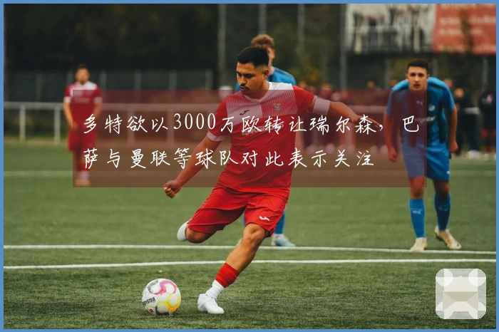 多特欲以3000万欧转让瑞尔森,巴萨与曼联等球队对此表示关注